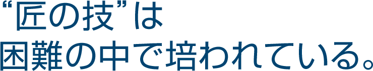 “匠の技”は 困難の中で培われている。